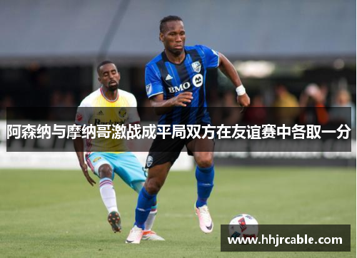 阿森纳与摩纳哥激战成平局双方在友谊赛中各取一分